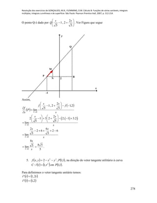 Resolução dos exercícios de GONÇALVES, M.B.; FLEMMING, D.M. Cálculo B: Funções de várias variáveis, integrais
múltiplas, integrais curvilíneas e de superfície. São Paulo: Pearson Prentice Hall, 2007, p. 212-214.
278
O ponto Q é dado por 






5
2
2,1
5
ss
Q . Ver Figura que segue
x
y
2
-1
M
N
Q
P R
Assim,
 
 
s
f
ss
f
P
s
f
S
2,1
5
2
2,1
5
lim
0











  
0
2
2 1 3 2 2. 1 3.2
5 5
lim
S
s s
s
   
        
   
s
ss
S
62
5
6
62
5
2
lim
0



s
s
S
5
8
lim
0

5
58
 .
5.    1,1,2, 22
Pyxyxf  , na direção do vetor tangente utilitário à curva
     1,1,: 2
PemtttrC 

.
Para definirmos o vetor tangente unitário temos:
   ttr 2,1' 

   2,11' r

 