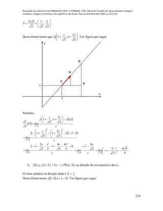 Resolução dos exercícios de GONÇALVES, M.B.; FLEMMING, D.M. Cálculo B: Funções de várias variáveis, integrais
múltiplas, integrais curvilíneas e de superfície. São Paulo: Pearson Prentice Hall, 2007, p. 212-214.
279
 







5
2
,
5
1
5
2,1
b

.
Dessa forma temos que 






5
2
1,
5
1
ss
Q . Ver figura que segue
x
y
1
1
M
N
Q
P
R
Portanto,
 
 
s
f
ss
f
P
s
f
S
1,1
5
2
1,
5
1
lim
0











 
s
ss
S
112
5
2
1
5
12
lim
22
0















s
ssss
S
0
5
4
5
4
1
55
2
12
lim
22
0


 s
s
s
S
5
6
lim
2
0


 5
56
5
6
lim
0








s
S
.
6.    1,1,1,32,,  Pzyxzyxf , na direção do eixo positivo dos y.
O vetor unitário na direção dada é jb

 .
Dessa forma temos  1,1,1  sQ . Ver figura que segue.
 
