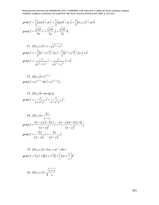 Resolução dos exercícios de GONÇALVES, M.B.; FLEMMING, D.M. Cálculo B: Funções de várias variáveis, integrais
múltiplas, integrais curvilíneas e de superfície. São Paulo: Pearson Prentice Hall, 2007, p. 212-214.
281
      kxyzyxjxzxyziyzxyzfgrad

.,,
2
1
.
2
1
.
2
1
2
1
2
1
2
1


k
z
xyz
j
y
xyz
i
x
xyz
fgrad

222
 .
11.   22
,, yxzzyxf 
    kjyyxixyxfgrad



2.
2
1
2.
2
1 2
1
222
1
22
kj
yx
y
i
yx
x
fgrad







2222
.
12.   yx
eyxf 

2
2
,
jeixefgrad yxyx
 

22
22
4. .
13.   xytgarcyxf ,
j
yx
x
i
yx
y
fgrad

2222
11 


 .
14.  
yx
x
yxf


2
,
 
 
   
 
2 2
.2 2 .1 .0 2 1x y x x y x
grad f i j
x y x y
    
 
 
   
2 2
2 2y x
grad f i j
x y x y

 
 
.
15.   zyzxyzyxf ln2,, 2

  k
z
yzjzxiyfgrad








1
222 2
16.  
z
yx
zyxf

,,
 