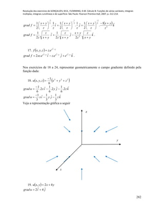 Resolução dos exercícios de GONÇALVES, M.B.; FLEMMING, D.M. Cálculo B: Funções de várias variáveis, integrais
múltiplas, integrais curvilíneas e de superfície. São Paulo: Pearson Prentice Hall, 2007, p. 212-214.
282
 k
z
yx
z
yx
j
zz
yx
i
zz
yx
fgrad

2
2
1
2
1
2
1
1
.
2
11
.
2
11
.
2
1 





 





 





 




k
yx
z
z
yx
j
yx
z
z
i
yx
z
z
fgrad







 2
22
1
2
1
.
17.   yx
ezzyxf 

2
.,,
kejeziexzfgrad yxyxyx
 

222
..2 .
Nos exercícios de 18 a 24, representar geometricamente o campo gradiente definido pela
função dada:
18.    222
6
1
,, zyxzyxu 


kzjyixugrad

2.
6
1
2.
6
1
2.
6
1



1 1 1
3 3 3
grad u xi y j z k

  
Veja a representação gráfica a seguir
19.   yxyxu 42, 
jiugrad

42 
y
z
x
 