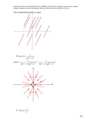 Resolução dos exercícios de GONÇALVES, M.B.; FLEMMING, D.M. Cálculo B: Funções de várias variáveis, integrais
múltiplas, integrais curvilíneas e de superfície. São Paulo: Pearson Prentice Hall, 2007, p. 212-214.
283
Veja a representação gráfica a seguir
           












x
y
20.   22
2
1
,
yx
yxu


   2 2 2 2 2 2 2 2
2 2
x y
grad u i j
x y x y x y x y

 
   
x
y
21.   2
2
1
, xyxu 
 