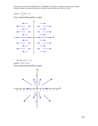 Resolução dos exercícios de GONÇALVES, M.B.; FLEMMING, D.M. Cálculo B: Funções de várias variáveis, integrais
múltiplas, integrais curvilíneas e de superfície. São Paulo: Pearson Prentice Hall, 2007, p. 212-214.
284
ixixfgrad

 2.
2
1
Veja a representação gráfica a seguir
x
y
22.   22
, yxyxu 
jyixugrad

22 
Veja a representação gráfica a seguir
-6 -5 -4 -3 -2 -1 1 2 3 4 5 6
-2
-1
1
2
x
y
 