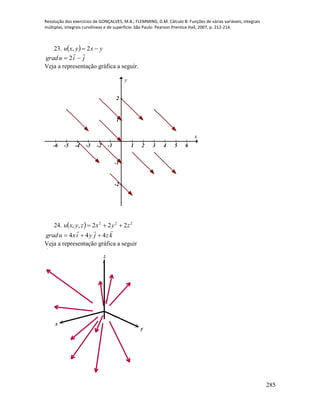 Resolução dos exercícios de GONÇALVES, M.B.; FLEMMING, D.M. Cálculo B: Funções de várias variáveis, integrais
múltiplas, integrais curvilíneas e de superfície. São Paulo: Pearson Prentice Hall, 2007, p. 212-214.
285
23.   yxyxu  2,
jiugrad

 2
Veja a representação gráfica a seguir.
-6 -5 -4 -3 -2 -1 1 2 3 4 5 6
-2
-1
1
2
x
y
24.   222
222,, zyxzyxu 
kzjyixugrad

444 
Veja a representação gráfica a seguir
x
y
z
 