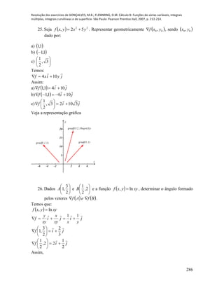 Resolução dos exercícios de GONÇALVES, M.B.; FLEMMING, D.M. Cálculo B: Funções de várias variáveis, integrais
múltiplas, integrais curvilíneas e de superfície. São Paulo: Pearson Prentice Hall, 2007, p. 212-214.
286
25. Seja   22
52, yxyxf  . Representar geometricamente  00 , yxf , sendo  00 , yx
dado por:
a)  1,1
b)  1,1
c) 





3,
2
1
Temos:
jyixf

104 
Assim:
a)   jif

1041,1 
b)   jif

1041,1 
c) jif

31023,
2
1







Veja a representação gráfica
-6 -4 -2 2 4 6
5
10
15
20
x
y
gradf(-1,1)
gradf(1/2,10sqrt(3))
gradf(1,1)
26. Dados 





2
3
,1A e 





2,
2
1
B e a função   xyyxf ln,  , determinar o ângulo formado
pelos vetores    BfeAf  .
Temos que:
  xyyxf ln, 
j
xy
x
i
xy
y
f

 j
y
i
x
 11

jif

3
2
2
3
,1 






jif

2
1
22,
2
1







Assim,
 