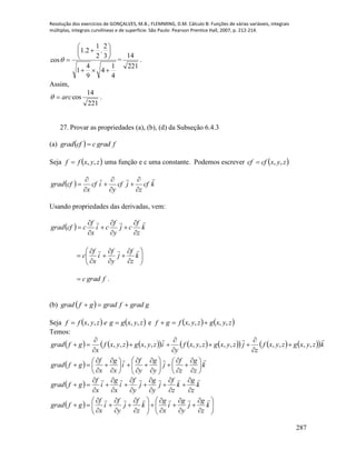 Resolução dos exercícios de GONÇALVES, M.B.; FLEMMING, D.M. Cálculo B: Funções de várias variáveis, integrais
múltiplas, integrais curvilíneas e de superfície. São Paulo: Pearson Prentice Hall, 2007, p. 212-214.
287
4
1
4
9
4
1
3
2
.
2
1
2.1
cos








 =
221
14
.
Assim,
221
14
cosarc .
27. Provar as propriedades (a), (b), (d) da Subseção 6.4.3
(a)   fgradccfgrad 
Seja  zyxff ,, uma função e c uma constante. Podemos escrever  zyxcfcf ,,
  kcf
z
jcf
y
icf
x
cfgrad










Usando propriedades das derivadas, vem:
  k
z
f
cj
y
f
ci
x
f
ccfgrad
























 k
z
f
j
y
f
i
x
f
c

fgradc .
(b)   ggradfgradgfgrad 
Seja    zyxggezyxff ,,,,  e    zyxgzyxfgf ,,,, 
Temos:
                kzyxgzyxf
z
jzyxgzyxf
y
izyxgzyxf
x
gfgrad

,,,,,,,,,,,, 









  k
z
g
z
f
j
y
g
y
f
i
x
g
x
f
gfgrad



































  k
z
g
k
z
f
j
y
g
j
y
f
i
x
g
i
x
f
gfgrad



















  



























 k
z
g
j
y
g
i
x
g
k
z
f
j
y
f
i
x
f
gfgrad

 