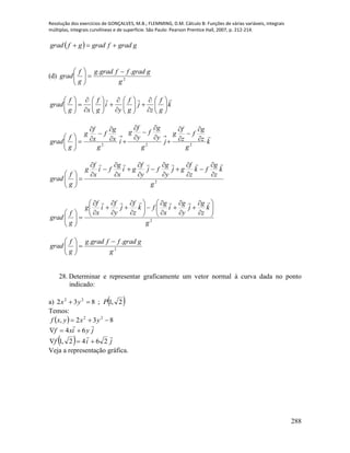Resolução dos exercícios de GONÇALVES, M.B.; FLEMMING, D.M. Cálculo B: Funções de várias variáveis, integrais
múltiplas, integrais curvilíneas e de superfície. São Paulo: Pearson Prentice Hall, 2007, p. 212-214.
288
  ggradfgradgfgrad 
(d) 2
..
g
ggradffgradg
g
f
grad







k
g
f
z
j
g
f
y
i
g
f
xg
f
grad































k
g
z
g
f
z
f
g
j
g
y
g
f
y
f
g
i
g
x
g
f
x
f
g
g
f
grad

222





















 
2
g
k
z
g
fk
z
f
gj
y
g
fj
y
f
gi
x
g
fi
x
f
g
g
f
grad
























2
g
k
z
g
j
y
g
i
x
g
fk
z
f
j
y
f
i
x
f
g
g
f
grad



































2
..
g
ggradffgradg
g
f
grad







28. Determinar e representar graficamente um vetor normal à curva dada no ponto
indicado:
a)  2,1;832 22
Pyx 
Temos:
  832, 22
 yxyxf
jyixf

64 
  jif

2642,1 
Veja a representação gráfica.
 