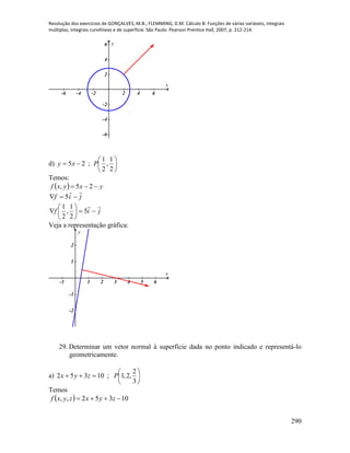 Resolução dos exercícios de GONÇALVES, M.B.; FLEMMING, D.M. Cálculo B: Funções de várias variáveis, integrais
múltiplas, integrais curvilíneas e de superfície. São Paulo: Pearson Prentice Hall, 2007, p. 212-214.
290
-6 -4 -2 2 4 6
-6
-4
-2
2
4
6
x
y
d) 






2
1
,
2
1
;25 Pxy
Temos:
  yxyxf  25,
jif

 5
jif







 5
2
1
,
2
1
Veja a representação gráfica:
-1 1 2 3 4 5 6
-2
-1
1
2
x
y
29. Determinar um vetor normal à superfície dada no ponto indicado e representá-lo
geometricamente.
a) 






3
2
,2,1;10352 Pzyx
Temos
  10352,,  zyxzyxf
 