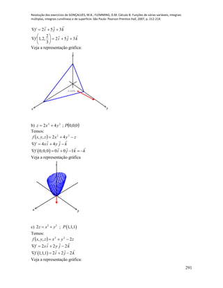 Resolução dos exercícios de GONÇALVES, M.B.; FLEMMING, D.M. Cálculo B: Funções de várias variáveis, integrais
múltiplas, integrais curvilíneas e de superfície. São Paulo: Pearson Prentice Hall, 2007, p. 212-214.
291
kjif

352 
kjif

352
3
2
,2,1 






Veja a representação gráfica:
x y
z
(1,2,2/3)
b)  0,0,0;42 22
Pyxz 
Temos:
  zyxzyxf  22
42,,
kjyixf

 44
 0,0,0 0 0 1f i j k k     
Veja a representação gráfica
x y
z
c)  2 2
2 ; 1,1,1z x y P 
Temos:
  zyxzyxf 2,, 22

kjyixf

222 
 1,1,1 2 2 2f i j k   
Veja a representação gráfica:
 