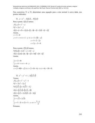 Resolução dos exercícios de GONÇALVES, M.B.; FLEMMING, D.M. Cálculo B: Funções de várias variáveis, integrais
múltiplas, integrais curvilíneas e de superfície. São Paulo: Pearson Prentice Hall, 2007, p. 212-214.
293
Nos exercícios 31 a 35, determinar uma equação para a reta normal à curva dada, nos
pontos indicados:
31.    4,2,1,1; 10
2
PPxy 
Para o ponto  1,10P temos:
  yxyxf  2
,
jixf

 2
         jtitttbatr

 1211,21,1
Assim,
 
032
221
12111
21




yx
yx
yxytty
tx
Para o ponto  4,21P temos:
  jijif

 42.24,2
         jtitttr

 4421,44,2
Assim,





ytty
tx
44
42
Assim,
  .01844162442  yxyxyx
32.  1,2;1 0
22
Pyx 
Temos:
  1, 22
 yxyxf
jyixf

22 
 2,1 2 2 2f i j  
     ttr 2,221,2 

     jtittr

21222 
Assim,








2
1
1221
222
y
tytty
tx
Portanto,
 