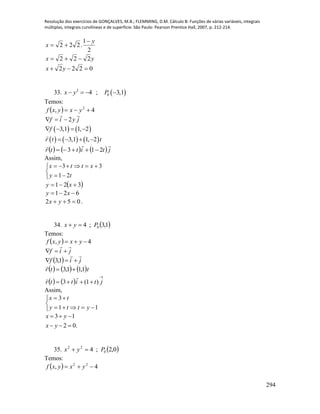 Resolução dos exercícios de GONÇALVES, M.B.; FLEMMING, D.M. Cálculo B: Funções de várias variáveis, integrais
múltiplas, integrais curvilíneas e de superfície. São Paulo: Pearson Prentice Hall, 2007, p. 212-214.
294
2
1
.222
y
x


yx 222 
0222  yx
33.  2
04 ; 3,1x y P   
Temos:
  4, 2
 yxyxf
jyif

2
   3,1 1, 2f   
     3,1 1, 2r t t   
      jtittr

213 
Assim,





ty
xttx
21
33
 321  xy
621  xy
052  yx .
34.  1,3;4 0Pyx 
Temos:
  4,  yxyxf
jif


  jif

 1,3
     ttr 1,11,3 

   

 jtittr )1(3

Assim,





11
3
ytty
tx
3 1
2 0.
x y
x y
  
  
35.  0,2;4 0
22
Pyx 
Temos:
  4, 22
 yxyxf
 