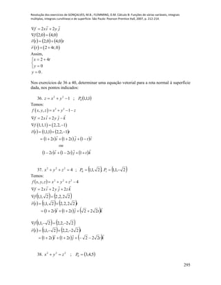 Resolução dos exercícios de GONÇALVES, M.B.; FLEMMING, D.M. Cálculo B: Funções de várias variáveis, integrais
múltiplas, integrais curvilíneas e de superfície. São Paulo: Pearson Prentice Hall, 2007, p. 212-214.
295
jyixf

22 
   0,40,2 f
     ttr 0,40,2 

   2 4 ,0r t t 
Assim,





0
42
y
tx
0y .
Nos exercícios de 36 a 40, determinar uma equação vetorial para a reta normal à superfície
dada, nos pontos indicados:
36.  1,1,1;1 0
22
Pyxz 
Temos:
 
   
2 2
, , 1
2 2
1,1,1 2,2, 1
f x y z x y z
f xi y j k
f
   
   
  
     
     
     ktjtit
ou
ttjtit
ttr






12121
12121
1,2,21,1,1
37.    2,1,1,2,1,1;4 10
222
 PPzyx
Temos:
 
   22,2,22,1,1
222
4,, 222



f
kzjyixf
zyxzyxf

     
     ktjtit
ttr


2222121
22,2,22,1,1


   
     
     ktjtit
ttr
f


2222121
22,2,22,1,1
22,2,22,1,1



38.  5,4,3; 0
222
 Pzyx
 