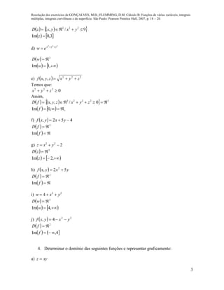 Resolução dos exercícios de GONÇALVES, M.B.; FLEMMING, D.M. Cálculo B: Funções de várias variáveis, integrais
múltiplas, integrais curvilíneas e de superfície. São Paulo: Pearson Prentice Hall, 2007, p. 18 – 20.
3
    
   3,0Im
9/, 222


z
yxyxzD
d)
222
zyx
ew 

 
   

,1Im
3
w
wD
e)   222
,, zyxzyxf 
Temos que:
0222
 zyx
Assim,
    
    

,0Im
0/,, 32223
f
zyxzyxfD
f)   452,  yxyxf
 
  

f
fD
Im
2
g) 222
 yxz
 
   

,2Im
2
z
zD
h)   yxyxf 52, 2

 
  

f
fD
Im
2
i) 22
4 yxw 
 
   

,4Im
2
w
wD
j)   22
4, yxyxf 
 
   4,Im
2


f
fD
4. Determinar o domínio das seguintes funções e representar graficamente:
a) xyz 
 