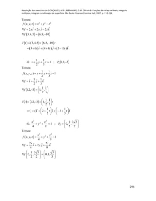 Resolução dos exercícios de GONÇALVES, M.B.; FLEMMING, D.M. Cálculo B: Funções de várias variáveis, integrais
múltiplas, integrais curvilíneas e de superfície. São Paulo: Pearson Prentice Hall, 2007, p. 212-214.
296
Temos:
 
   
2 2 2
, ,
2 2 2
3,4,5 6,8, 10
f x y z x y z
f xi y j z k
f
  
   
  
     
     
3,4,5 6,8, 10
3 6 4 8 5 10
r t t
t i t j t k
  
     
39.  3,2,1;1
3
1
2
1
0  Pzyx
Temos:
1
3
1
2
1
),,(  zyxzyxf
  







3
1
,
2
1
,13,2,1
3
1
2
1
f
kjif

   
  ktjtit
ttr






















3
1
3
2
1
21
3
1
,
2
1
,13,2,1
40. 








2
33
,
2
1
,0;1
94
0
2
2
2
P
z
y
x
Temos:
 
2 2
2
, , 1
4 9
2 2
2
4 9
1 3 3 3
0, , 0,1,
2 2 3
x z
f x y z y
x z
f i y j k
f
   
   
   
       
   
 