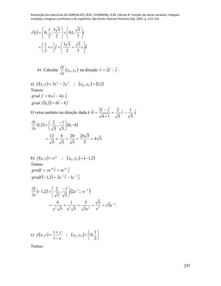 Resolução dos exercícios de GONÇALVES, M.B.; FLEMMING, D.M. Cálculo B: Funções de várias variáveis, integrais
múltiplas, integrais curvilíneas e de superfície. São Paulo: Pearson Prentice Hall, 2007, p. 212-214.
297
 
ktjt
ttr


































3
3
2
33
2
1
3
3
,1,0
2
33
,
2
1
,0
41. Calcular  00 , yx
s
f


na direção jiv

 2 :
a)      2,1,;23, 00
22
 yxyxyxf
Temos:
  jifgrad
jyixfgrad


862,1
46


O vetor unitário na direção dada é ji
ji
b



5
1
5
2
14
2




   
.54
5
520
5
20
5
8
5
12
8,6.
5
1
,
5
2
2,1






 



s
f
b)      2,1,;, 00  yxeyxf xy
Temos:
  jeiegradf
jxeiyegradf xyxy


22
122,1 


   
.5
5
5
5
5
1
5
4
,2.
5
1
,
5
2
2,1
2
2222
22








 



e
eeee
ee
s
f
c)     









2
1
,0,;
1
, 00 yx
x
yx
yxf
Temos:
 