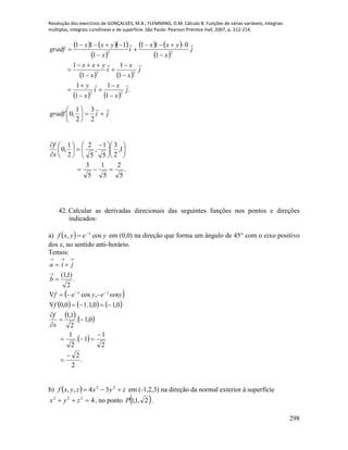 Resolução dos exercícios de GONÇALVES, M.B.; FLEMMING, D.M. Cálculo B: Funções de várias variáveis, integrais
múltiplas, integrais curvilíneas e de superfície. São Paulo: Pearson Prentice Hall, 2007, p. 212-214.
298
    
 
   
 
   
   
.
1
1
1
1
1
1
1
1
1
011
1
111
22
22
22
j
x
x
i
x
y
j
x
x
i
x
yxx
j
x
yxx
i
x
yxx
gradf





















jigradf







2
3
2
1
,0
.
5
2
5
1
5
3
1,
2
3
5
1
,
5
2
2
1
,0












 








s
f
42. Calcular as derivadas direcionais das seguintes funções nos pontos e direções
indicados:
a)   yeyxf x
cos, 
 em (0,0) na direção que forma um ângulo de 45° com o eixo positivo
dos x, no sentido anti-horário.
Temos:
.
2
)1,1(




b
jia
 
     
   
 
.
2
2
2
1
1.
2
1
0,1.
2
1,1
0,10,1.10,0
,cos








 
s
f
f
senyeyef xx
b)   zyxzyxf  22
34,, em (-1,2,3) na direção da normal exterior à superfície
4222
 zyx , no ponto  2,1,1P .
 