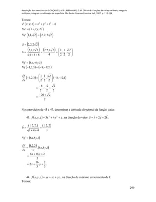 Resolução dos exercícios de GONÇALVES, M.B.; FLEMMING, D.M. Cálculo B: Funções de várias variáveis, integrais
múltiplas, integrais curvilíneas e de superfície. São Paulo: Pearson Prentice Hall, 2007, p. 212-214.
299
Temos:
  2 2 2
, , 4F x y z x y z   
 
   
2 ,2 ,2
1,1, 2 2,2,2 2
F x y z
F
 
 
 
   












2
2
,
2
1
,
2
1
4
22,2,2
844
22,2,2
22,2,2
b
a

 
   1,12,83,2,1
1,6,8


f
yxf
   
2
220
2
2
2
12
2
8
1,12,8.
2
2
,
2
1
,
2
1
3,2,1
















s
f
Nos exercícios de 43 a 47, determinar a derivada direcional da função dada:
43.   zyxzyxf  22
43,, , na direção do vetor kjia

22  .
   1,2,2, 1,2,2
31 4 4
b  
 
 1,8,6 yxf 
   
.
3
2
3
16
2
3
2166
1,8,6.
3
2,2,1






yx
yx
yx
s
f
44.   yzxzxyzyxf ,, , na direção de máximo crescimento de f.
Temos:
 