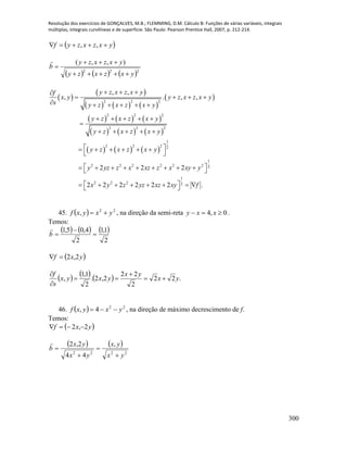 Resolução dos exercícios de GONÇALVES, M.B.; FLEMMING, D.M. Cálculo B: Funções de várias variáveis, integrais
múltiplas, integrais curvilíneas e de superfície. São Paulo: Pearson Prentice Hall, 2007, p. 212-214.
300
 yxzxzyf  ,,
     222
),,(
yxzxzy
yxzxzy
b




 
 
     
 
     
     
     
2 2 2
2 2 2
2 2 2
1
2 2 2 2
1
2 2 2 2 2 2 2
1
2 2 2 2
, ,
, . , ,
2 2 2
2 2 2 2 2 2 .
y z x z x yf
x y y z x z x y
s y z x z x y
y z x z x y
y z x z x y
y z x z x y
y yz z x xz z x xy y
x y z yz xz xy f
  
   
     
    

    
      
 
          
         
45.   22
, yxyxf  , na direção da semi-reta 0,4  xxy .
Temos:
     
2
1,1
2
4,05,1


b

 yxf 2,2
      .22
2
22
2,2.
2
1,1
, yx
yx
yxyx
s
f





46.   22
4, yxyxf  , na direção de máximo decrescimento de f.
Temos:
 yxf 2,2 
   
2222
,
44
2,2
yx
yx
yx
yx
b





 