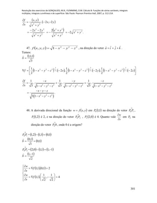 Resolução dos exercícios de GONÇALVES, M.B.; FLEMMING, D.M. Cálculo B: Funções de várias variáveis, integrais
múltiplas, integrais curvilíneas e de superfície. São Paulo: Pearson Prentice Hall, 2007, p. 212-214.
301
   
  .2
222
2,2.
,
22
22
22
22
22
22
yx
yx
yx
yx
yx
yx
yx
yx
s
f












47.   222
1,, zyxzyxf  , na direção do vetor kjia

 .
Temos:
 
3
1,1,1
b

           







zzyxyzyxxzyxf 2.1
2
1
,2.1
2
1
,2.1
2
1 2
1
2222
1
2222
1
222
 
2 2 2 2 2 2 2 2 2
2 2 2
1 1 1
. . .
3 3 31 1 1
.
3 1
f x y z
s x y z x y z x y z
x y z
x y z
   
  
         
  

  
48. A derivada direcional da função  yxfw , em  1,10P na direção do vetor

10 PP ,
 2,11P é 2, e na direção do vetor

20 PP ,  0,22P é 4. Quanto vale
s
w


em 0P na
direção do vetor

00P , onde 0 é a origem?

10 PP =     1,01,12,1 
   1,0
1
1,0
b


20 PP =     1,11,10,2 
 
2
1,1 
b

  
 


















4
2
1
,
2
1
.1,1
21,0.1,1
f
s
w
f
s
w
 