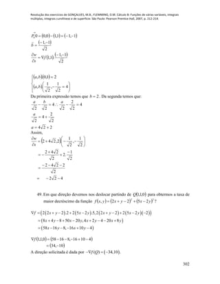 Resolução dos exercícios de GONÇALVES, M.B.; FLEMMING, D.M. Cálculo B: Funções de várias variáveis, integrais
múltiplas, integrais curvilíneas e de superfície. São Paulo: Pearson Prentice Hall, 2007, p. 212-214.
302
     
 
   
2
1,1
.1,1
2
1,1
1,11,10,000








f
s
w
b
P

  
 












4
2
1
,
2
1
.,
21,0.,
ba
ba
Da primeira expressão temos que 2b . Da segunda temos que:
224
2
2
4
2
4
2
2
2
4
22



a
a
aba
Assim,
 
422
2
2242
2
1
.2
2
242
2
1
,
2
1
.2,242
















s
w
49. Em que direção devemos nos deslocar partindo de  0,1,1Q para obtermos a taxa de
maior decréscimo da função      22
2522, yxyxyxf  ?
         
 
 
2 2 2 .2 2 5 2 .5,2 2 2 2 5 2 2
8 4 8 50 20 ,4 2 4 20 8
58 16 8, 16 10 4
f x y x y x y x y
x y x y x y x y
x y x y
          
        
     
   
 10,34
41016,816580,1,1

f
A direção solicitada é dada por  ( ) 34,10 .f Q  
 