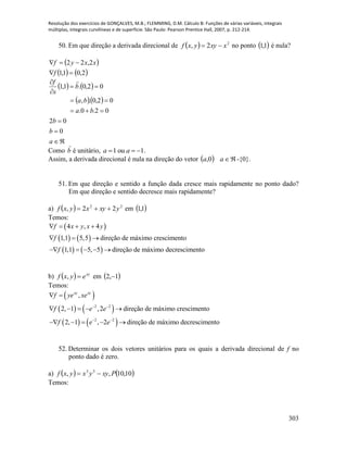 Resolução dos exercícios de GONÇALVES, M.B.; FLEMMING, D.M. Cálculo B: Funções de várias variáveis, integrais
múltiplas, integrais curvilíneas e de superfície. São Paulo: Pearson Prentice Hall, 2007, p. 212-214.
303
50. Em que direção a derivada direcional de   2
2, xxyyxf  no ponto  1,1 é nula?
 
   2,01,1
2,22


f
xxyf
   
  








a
b
b
ba
ba
b
s
f
0
02
02.0.
02,0.,
02,0.1,1

Como b é unitário, 1 ou 1a a   .
Assim, a derivada direcional é nula na direção do vetor   aa 0, -{0}.
51. Em que direção e sentido a função dada cresce mais rapidamente no ponto dado?
Em que direção e sentido decresce mais rapidamente?
a)   22
22, yxyxyxf  em  1,1
Temos:
 
   
   
4 , 4
1,1 5,5 direção de máximo crescimento
1,1 5, 5 direção de máximo decrescimento
f x y x y
f
f
   
  
    
b)   xy
eyxf , em  1,2 
Temos:
 
   
   
2 2
2 2
,
2, 1 ,2 direção de máximo crescimento
2, 1 , 2 direção de máximo decrescimento
xy xy
f ye xe
f e e
f e e
 
 
 
    
    
52. Determinar os dois vetores unitários para os quais a derivada direcional de f no
ponto dado é zero.
a)    10,10,, 33
Pxyyxyxf 
Temos:
 