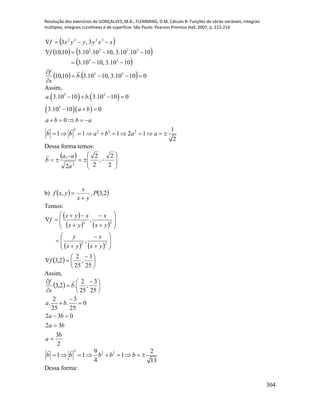 Resolução dos exercícios de GONÇALVES, M.B.; FLEMMING, D.M. Cálculo B: Funções de várias variáveis, integrais
múltiplas, integrais curvilíneas e de superfície. São Paulo: Pearson Prentice Hall, 2007, p. 212-214.
304
 
   
 
    01010.3,1010.3.10,10
1010.3,1010.3
1010.10.3,1010.10.310,10
3,3
55
55
3232
3232






b
s
f
f
xxyyyxf

Assim,
   
  
5 5
5
2
2 2 2
. 3.10 10 . 3.10 10 0
3.10 10 0
0
1
1 1 1 2 1
2
a b
a b
a b b a
b b a b a a
   
  
    
          
Dessa forma temos:
 











2
2
,
2
2
2
,
2
a
aa
b

b)    2,3,, P
yx
x
yxf


Temos:
 
   
   
  




 


























25
3
,
25
2
2,3
,
,
22
22
f
yx
x
yx
y
yx
x
yx
xyx
f
Assim,
  




 



25
3
,
25
2
.2,3 b
s
f 
2
3
32
032
0
25
3
.
25
2
.
b
a
ba
ba
ba






2
2 29 2
1 1 1
4 13
b b b b b        
Dessa forma:
 