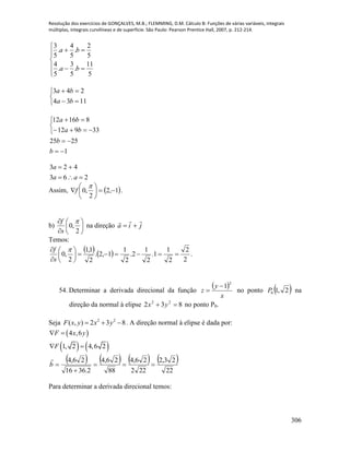 Resolução dos exercícios de GONÇALVES, M.B.; FLEMMING, D.M. Cálculo B: Funções de várias variáveis, integrais
múltiplas, integrais curvilíneas e de superfície. São Paulo: Pearson Prentice Hall, 2007, p. 212-214.
306








5
11
.
5
3
.
5
4
5
2
.
5
4
.
5
3
ba
ba





1134
243
ba
ba
1
2525
33912
81612







b
b
ba
ba
263
423


aa
a
Assim,  1,2
2
,0 







f .
b) 







2
,0

s
f
na direção jia


Temos:
    .
2
2
2
1
1.
2
1
2.
2
1
1,2.
2
1,1
2
,0 






 
s
f
54. Determinar a derivada direcional da função
 
x
y
z
2
1
 no ponto  2,10P na
direção da normal à elipse 832 22
 yx no ponto P0.
Seja 2 2
( , ) 2 3 8F x y x y   . A direção normal à elipse é dada por:
 
   
4 ,6
1, 2 4,6 2
F x y
F
 
 
       
22
23,2
222
26,4
88
26,4
2.3616
26,4


b

Para determinar a derivada direcional temos:
 