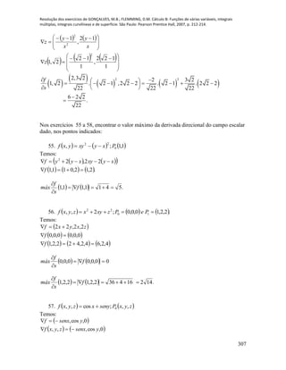 Resolução dos exercícios de GONÇALVES, M.B.; FLEMMING, D.M. Cálculo B: Funções de várias variáveis, integrais
múltiplas, integrais curvilíneas e de superfície. São Paulo: Pearson Prentice Hall, 2007, p. 212-214.
307
   
     







 








 

1
122
,
1
12
2,1
12
,
1
2
2
2
z
x
y
x
y
z
 
 
     
2 22,3 2 2 3 2
1, 2 . 2 1 ,2 2 2 . 2 1 . 2 2 2
22 22 22
6 2 2
.
22
f
s
          
 


Nos exercícios 55 a 58, encontrar o valor máximo da derivada direcional do campo escalar
dado, nos pontos indicados:
55.      1,1;, 0
22
Pxyxyyxf 
Temos:
    
     .2,12,011,1
22,22


f
xyxyxyyf
    .5411,11,1 


f
s
f
máx
56.      .2,2,10,0,0;2,, 10
22
 PePzxyxzyxf
Temos:
 
   
     4,2,64,2,422,2,1
0,0,00,0,0
2,2,22



f
f
zxyxf
    00,0,00,0,0 


f
s
f
máx
    .142164362,2,12,2,1 


f
s
f
máx
57.    zyxPsenyxzyxf ,,;cos,, 0
Temos:
 
   0,cos,,,
0,cos,
ysenxzyxf
ysenxf


 