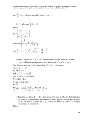 Resolução dos exercícios de GONÇALVES, M.B.; FLEMMING, D.M. Cálculo B: Funções de várias variáveis, integrais
múltiplas, integrais curvilíneas e de superfície. São Paulo: Pearson Prentice Hall, 2007, p. 212-214.
308
    .cos0,cos,,, 22
yxsenysenxzyx
s
f
máx 


58.    1,1;, 0  P
x
y
arctgyxf .
Temos:















2
2
2
2
2
1
1
,
1
x
y
x
x
y
x
y
f
  .
2
1
,
2
1
11
1
1
,
11
1
1
1,1 




 

















f
  .
2
2
4
2
4
1
4
1
2
1
,
2
1
1,1 




 



s
f
máx
59. Dada a função 222
zyxw  , determinar sua derivada direcional no ponto
 2,1,1P na direção da normal exterior à superfície 222
yxz  em P.
Para obtermos a normal exterior à superfície 222
yxz  , tomamos:
  222
,, zyxzyxf 
 
   22,2,22,1,1
2,2,2


f
zyxf
Para 222
zyxw  temos:
 
   22,2,22,1,1
2,2,2


w
zyxw
Assim,
    .0
4
0
16
844
844
22,2,2
.22,2,2 







s
w
60. Suponha que   2 2
, 4 2 2T x y x y   , represente uma distribuição de temperatura
no plano xy. Determine uma parametrização para a trajetória descrita por um ponto
P que se desloca a partir de (1,2), sempre na direção e sentido de máximo
crescimento da temperatura.
Temos:
 