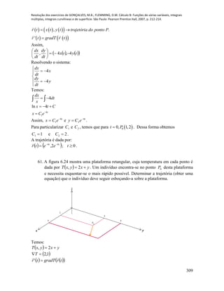 Resolução dos exercícios de GONÇALVES, M.B.; FLEMMING, D.M. Cálculo B: Funções de várias variáveis, integrais
múltiplas, integrais curvilíneas e de superfície. São Paulo: Pearson Prentice Hall, 2007, p. 212-214.
309
      
    
, .
'
r t x t y t trajetória do ponto P
r t gradT r t
 

Assim,
    tytx
dt
dy
dt
dx
4,4, 





Resolvendo o sistema:







y
dt
dy
x
dt
dx
4
4
Temos:
4
dx
dt
x
  
4
1
ln 4
t
x t C
x C e
  

Assim, t
eCx 4
1

 e t
eCy 4
2

 .
Para particularizar 1C e 2C , temos que para  00, 1,2t P . Dessa forma obtemos
11 C e 22 C .
A trajetória é dada por:
    0;2, 44
 
teetr tt
.
61. A figura 6.24 mostra uma plataforma retangular, cuja temperatura em cada ponto é
dada por   yxyxT  2, . Um indivíduo encontra-se no ponto 0P desta plataforma
e necessita esquentar-se o mais rápido possível. Determinar a trajetória (obter uma
equação) que o indivíduo deve seguir esboçando-a sobre a plataforma.
x y
z
P
o
4
6
2
4
Temos:
  yxyxT  2,
 1,2T
    trgradTtr

'
 