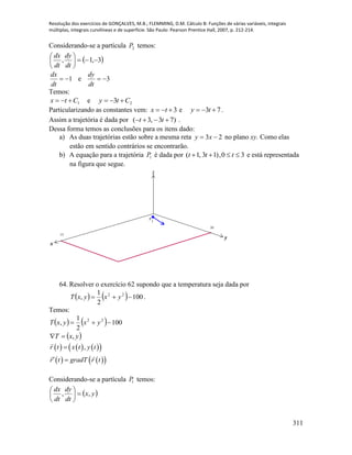 Resolução dos exercícios de GONÇALVES, M.B.; FLEMMING, D.M. Cálculo B: Funções de várias variáveis, integrais
múltiplas, integrais curvilíneas e de superfície. São Paulo: Pearson Prentice Hall, 2007, p. 212-214.
311
Considerando-se a partícula 2P temos:
 3,1, 





dt
dy
dt
dx
1
dt
dx
e 3
dt
dy
Temos:
1Ctx  e 23 Cty 
Particularizando as constantes vem: 3 tx e 73  ty .
Assim a trajetória é dada por ( 3, 3 7)t t    .
Dessa forma temos as conclusões para os itens dado:
a) As duas trajetórias estão sobre a mesma reta 23  xy no plano xy. Como elas
estão em sentido contrários se encontrarão.
b) A equação para a trajetória 1P é dada por 30,)13,1(  ttt e está representada
na figura que segue.
x
y
z
15
10
P
1
64. Resolver o exercício 62 supondo que a temperatura seja dada por
    100
2
1
, 22
 yxyxT .
Temos:
    100
2
1
, 22
 yxyxT
 yxT ,
      
    
,r t x t y t
r t gradT r t

 
Considerando-se a partícula 1P temos:
 yx
dt
dy
dt
dx
,, 





 