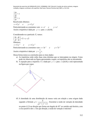 Resolução dos exercícios de GONÇALVES, M.B.; FLEMMING, D.M. Cálculo B: Funções de várias variáveis, integrais
múltiplas, integrais curvilíneas e de superfície. São Paulo: Pearson Prentice Hall, 2007, p. 212-214.
312







y
dt
dy
x
dt
dx
Resolvendo obtemos:
tt
eCyeeCx 21 
Particularizando as constantes vem: tt
eyeex 
Assim a trajetória é dada por xy  para ]10,0[x .
Considerando-se a partícula 2P temos:
 yx
dt
dy
dt
dx






,,
Obtemos:
tt
eCyeeCx 
 21
Particularizando as constantes vem tt
eyeex 
 73
Assim a trajetória é dada por xy
3
7
 .
Dessa forma temos as conclusões para os itens dados:
a) As trajetórias estão sobre duas retas distintas que se interceptam na origem. Como
pode ser observado na figura apresentada a seguir, as trajetórias não se encontrarão.
b) A equação para a trajetória 1P é dada por xy  para ]10,0[x e está representada
na figura que segue.
x
y
z
15
10
P
1
P
2
65. A densidade de uma distribuição de massa varia em relação a uma origem dada
segundo a fórmula
2
4
22


yx
 . Encontrar a razão de variação de densidade
no ponto (1,2) na direção que forma um ângulo de 45° no sentido anti-horário, com
o eixo positivo dos x. Em que direção, a razão de variação é máxima?
 
