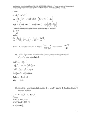 Resolução dos exercícios de GONÇALVES, M.B.; FLEMMING, D.M. Cálculo B: Funções de várias variáveis, integrais
múltiplas, integrais curvilíneas e de superfície. São Paulo: Pearson Prentice Hall, 2007, p. 212-214.
313
Temos:
  2
1
22
24

 yx
   
      




 





 











77
8
,
77
4
2.2414,1.24142,1
2.2
2
1
.4,2.2
2
1
.4
2
3
2
3
2
3
222
3
22

 yyxxyx
Para a direção considerada (forma um ângulo de 45°) temos:
 
2
1,1
b

Assim,
  .
49
146
147
84
77
8
,
77
4
.
2
1,1 







 



s

A razão de variação é máxima na direção 




 
77
8
,
77
4
e o seu valor é .
49
146
66. Usando o gradiente, encontrar uma equação para a reta tangente à curva
122
 yx , no ponto  1,2 .
   
      
   
0 0. 0
2,1 . , 2,1 0
2 2, 2 . 2, 1 0
f P r r
f x y
x y
  
  
   
   2 2 2 2 1 0
2 2 4 2 2 0
2 1 0
x y
x y
x y
   
   
  
67. Encontrar o vetor intensidade elétrica gradVE 

a partir da função potencial V,
no ponto indicado.
a)  2,2,2;22 222
PzyxV  .
Temos:
 
   4,8,82,2,2
2,4,4


gradV
zyxgradV
 4,8,8 

E .
 