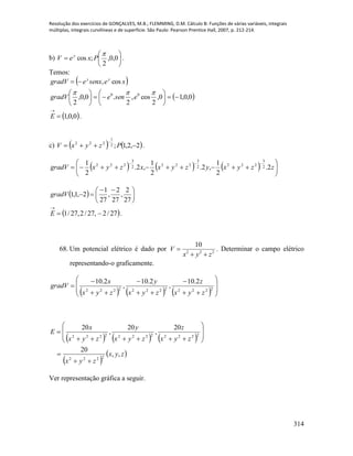 Resolução dos exercícios de GONÇALVES, M.B.; FLEMMING, D.M. Cálculo B: Funções de várias variáveis, integrais
múltiplas, integrais curvilíneas e de superfície. São Paulo: Pearson Prentice Hall, 2007, p. 212-214.
314
b) 





 0,0,
2
;cos

PxeV y
.
Temos:
 
 0,0,10,
2
cos,
2
.0,0,
2
cos,
00














esenegradV
xesenxegradV yy
 0,0,1

E .
c)    2,2,1;2
1
222


PzyxV .
      







zzyxyzyxxzyxgradV 2.
2
1
,2.
2
1
,2.
2
1 2
3
2222
3
2222
3
222
  




 

27
2
,
27
2
,
27
1
2,1,1gradV
 27/2,27/2,27/1 

E .
68. Um potencial elétrico é dado por 2 2 2
10
V
x y z

 
. Determinar o campo elétrico
representando-o graficamente.
      













 222222222222
2.10
,
2.10
,
2.10
zyx
z
zyx
y
zyx
x
gradV
     
 
 zyx
zyx
zyx
z
zyx
y
zyx
x
E
,,
20
20
,
20
,
20
2222
222222222222












Ver representação gráfica a seguir.
 