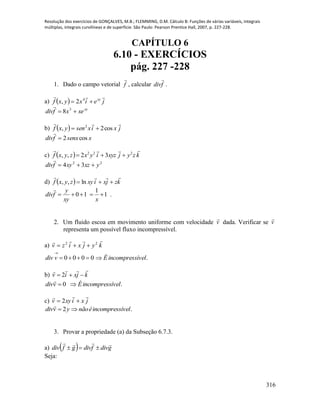 Resolução dos exercícios de GONÇALVES, M.B.; FLEMMING, D.M. Cálculo B: Funções de várias variáveis, integrais
múltiplas, integrais curvilíneas e de superfície. São Paulo: Pearson Prentice Hall, 2007, p. 227-228.
316
CAPÍTULO 6
6.10 - EXERCÍCIOS
pág. 227 -228
1. Dado o campo vetorial f

, calcular fdiv

.
a)   jeixyxf xy

 4
2,
xy
xexfdiv  3
8

b)   jxixsenyxf

cos2, 2

xsenxfdiv cos2

c)   kzyjxyziyxzyxf
 222
32,, 
22
34 yxzxyfdiv 

d)   kzjxixyzyxf

 ln,,
1
1
10 
xxy
y
fdiv

.
2. Um fluido escoa em movimento uniforme com velocidade v

dada. Verificar se v

representa um possível fluxo incompressível.
a) kyjxizv
 22

.0000 ívelincompressÉvdiv 

b) kjxiv

 2
.0 ívelincompressÉvdiv 

c) jxixyv

 2
.2 ívelincompressénãoyvdiv 

3. Provar a propriedade (a) da Subseção 6.7.3.
a)   gdivfdivgfdiv


Seja:
 