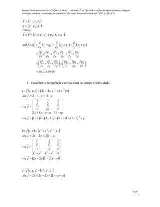 Resolução dos exercícios de GONÇALVES, M.B.; FLEMMING, D.M. Cálculo B: Funções de várias variáveis, integrais
múltiplas, integrais curvilíneas e de superfície. São Paulo: Pearson Prentice Hall, 2007, p. 227-228.
317
 
 321
321
,,
,,
gggg
ffff




Temos:
 332211 ,, gfgfgfgf 

       
.
321321
332211
332211
gdivfdiv
z
g
y
g
x
g
z
f
y
f
x
f
z
g
z
f
y
g
y
f
x
g
x
f
gf
z
gf
y
gf
x
gfdiv




























































4. Encontrar a divergência e o rotacional do campo vetorial dado.
a)    yzxzyzxzyxf  3,,42,,

yyfdiv  312

yzxzyzx
zyx
kj
frot








342
1


       1 4 3 0 0 1 .rot f z i j k z i j        
b)    2222
,, yxyxyxf 

 yxyxfdiv  222

02222
yxyx
zyx
kji
frot










    .222 kyxkyxfrot


c)    222
,,,, zyxzyxf 

 .2222 zyxzyxfdiv 

 