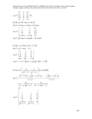Resolução dos exercícios de GONÇALVES, M.B.; FLEMMING, D.M. Cálculo B: Funções de várias variáveis, integrais
múltiplas, integrais curvilíneas e de superfície. São Paulo: Pearson Prentice Hall, 2007, p. 227-228.
318








 0
222
zyx
zyx
kji
frot


.
d)    yseneyeyxf xx
,cos, 

cos cos 2 cos .x x x
div f e y e y e y  
cos 0x x
i j k
rot f
x y z
e y e seny
  

  
  2x x x
rot f e seny e seny k e senyk   .
e)    yzxxyxyzzyxf 233
,2,,, 

yxxyyzfdiv 223
6 

yzxxyxyz
zyx
kji
frot
233
2 









   kxzyjxyzxyzizxfrot
 3322
223  .
f)      0,0,,,,
2222











 yx
yx
x
yx
y
yxf

.
   
   
0
2.
2
1
.2.
2
1
.0.
22222222
22
2
1
22
22
2
1
2222












yxyx
xy
yxyx
xy
yx
yyxx
yx
xyxyyx
fdiv

0
2222
yx
x
yx
y
zyx
kji
frot











 