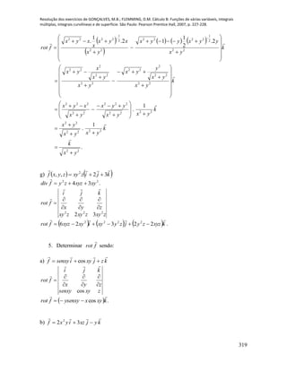Resolução dos exercícios de GONÇALVES, M.B.; FLEMMING, D.M. Cálculo B: Funções de várias variáveis, integrais
múltiplas, integrais curvilíneas e de superfície. São Paulo: Pearson Prentice Hall, 2007, p. 227-228.
319
 
 
     
.
1
.
1
.
2.
2
1
12.
1
.
22
2222
22
2222
222
22
222
22
22
2
22
22
22
2
22
22
2
1
2222
22
2
1
2222
yx
k
k
yxyx
yx
k
yxyx
yyx
yx
xyx
k
yx
yx
y
yx
yx
yx
x
yx
k
yx
yyxyyx
yx
xyx
x
xyx
frot

































































g)    kjizxyzyxf

32,, 2

22
34 xyxyzzyfdiv 

.
zxyzxyzxy
zyx
kji
frot
222
32









     kxyzzyjzyxyixyxyzfrot

22326 2222
 .
5. Determinar frot

sendo:
a) kzjxyisenxyf

 cos
zxysenxy
zyx
kji
frot
cos









  .cos kxyxysenxyfrot


b) kyjxziyxf

 32 2
 