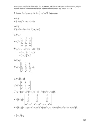 Resolução dos exercícios de GONÇALVES, M.B.; FLEMMING, D.M. Cálculo B: Funções de várias variáveis, integrais
múltiplas, integrais curvilíneas e de superfície. São Paulo: Pearson Prentice Hall, 2007, p. 227-228.
321
7. Sejam  xyyzxzf ,,

e  222
,, zyxg 

. Determinar:
a) . f
. 0 2f divf z z z     
b) .g
 . 2 2 2 2g x y z x y z      
c) f


xyyzxz
zyx
kji
f









     
   
  jiyx
jyxiyx
kjyxiyxf





 0
d) g


222
zyx
zyx
kji
g









0

 .
e)  gf


222
zyx
xyyzxz
kji
gf



     3 3 3 3 2 2
f g yz xy i x y xz j xy z x yz k       .
 
3 3 3 3 2 2
i j k
f g
x y z
yz xy x y xz xy z x yz
  
  
  
  
       2 2 2 2 2 3 2
2 3 3 2 3 2 3f g xyz x z xz i yz y z xyz j x y z xy k           .
f)   gf


 