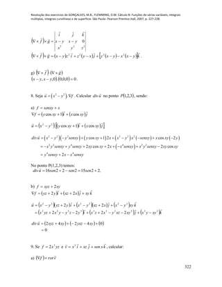 Resolução dos exercícios de GONÇALVES, M.B.; FLEMMING, D.M. Cálculo B: Funções de várias variáveis, integrais
múltiplas, integrais curvilíneas e de superfície. São Paulo: Pearson Prentice Hall, 2007, p. 227-228.
322
 
222
0
zyx
yxyx
kji
gf 


          kyxxyxyjxyzizyxgf

 2222
.
g)    gf


    00,0,0.0,,  yxyx .
8. Seja  2 2
.u x y f   . Calcular udiv

no ponto  3,2,1P , sendo:
a) xsenxyf 
   jxyxixyyf

cos1cos 
      jxyxixyyyxu

cos1cos.22

          
 
2 2 2 2 2 2
2 2 4 4 2 2
4 4
cos 1 2 cos 2
2 cos 2 2 cos
2
divu x y y senxy y xy x x y x senxy x xy y
x y senxy y senxy xy xy x x senxy x y senxy xy xy
y senxy x x senxy
         
        
  
No ponto P(1,2,3) temos:
.221522216  sensensenudiv

b) xyxyzf 2
    kxyjxxziyyzf

 22
       
     kxyyxjxyxzyxzxiyzyyxyzx
kxyyxjxxzyxiyyzyxu


3322333322
222222
2222
22


     
0
04242

 xyyxzxyxyzudiv

9. Se yzxf 3
2 e kxsenjxzixv

 3
, calcular:
a)   vrotf


 