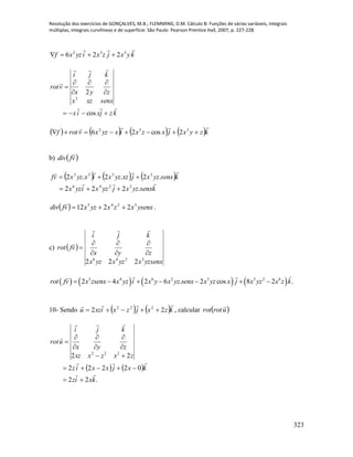 Resolução dos exercícios de GONÇALVES, M.B.; FLEMMING, D.M. Cálculo B: Funções de várias variáveis, integrais
múltiplas, integrais curvilíneas e de superfície. São Paulo: Pearson Prentice Hall, 2007, p. 227-228.
323
kyxjzxiyzxf
 332
226 
kzjxix
senxxzx
zyx
kji
vrot









cos
2
3
       kzyxjxzxixyzxvrotf

 332
2cos26
b)  vfdiv

     
ksenxyzxjyzxiyzx
ksenxyzxjxzyzxixyzxvf


.222
.2.2.2
3246
3333


  ysenxxzxyzxvfdiv 3245
2212 

.
c)  
yzsenxxyzxyzx
zyx
kji
vfrot
3246
222









       3 4 6 2 3 3 2 6
2 4 2 6 . 2 cos 8 2 .rot fv x zsenx x yz i x y x yz senx x yz x j x yz x z k      
10- Sendo    kzxjzxixzu

22 222
 , calcular  urotrot

   
.22
02222
22 222
kxiz
kxjxxiz
zxzxxz
zyx
kji
urot














 