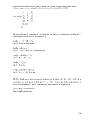 Resolução dos exercícios de GONÇALVES, M.B.; FLEMMING, D.M. Cálculo B: Funções de várias variáveis, integrais
múltiplas, integrais curvilíneas e de superfície. São Paulo: Pearson Prentice Hall, 2007, p. 227-228.
324
 
 
2 0 2
2 2
0
i j k
rot rot u
x y z
z x
j
  

  
 

11- Supondo que v

representa a velocidade de um fluido em movimento, verificar se v

representa um possível fluxo incompressível.
a)     jxiyyxv
 2
32, 
ívelincompressévdiv  0

b)    zyxzyxv ,,,, 

ívelincompressénãovdiv  3111

c)    0,2,2,, yxzyxv 

simvdiv  022

d)    xyyxv ,, 

simvdiv  0

e)    zyzxzzyxv 2,2,2,, 

nãozzvdiv  2222

12- Um fluido escoa em movimento uniforme no domínio   80|,  yyxD . Se a
velocidade em cada ponto é dada por  iyv

1 , verificar que todas as partículas se
deslocam em linha reta e que v

representa um possível fluxo incompressível.
ívelincompressévdiv  0

Veja o gráfico que segue.
 