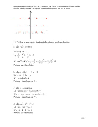 Resolução dos exercícios de GONÇALVES, M.B.; FLEMMING, D.M. Cálculo B: Funções de várias variáveis, integrais
múltiplas, integrais curvilíneas e de superfície. São Paulo: Pearson Prentice Hall, 2007, p. 227-228.
325
-6 -5 -4 -3 -2 -1 1 2 3 4 5 6
1
2
x
y
13. Verificar se as seguintes funções são harmônicas em algum domínio.
a)   xyxzzyxf ln,, 
0gradfdiv ?
kxj
y
i
x
zf








11
2 2 2 2
2
2 2 2 2 2 2
1 1
0
y x x y
div grad f f
x y x y x y
   
       
Portanto não é harmônica.
b)     102, 22
 yyxyxf
 
  044
144
2


f
jyixf

Portanto é harmônica em 2
 .
c)   ysenxyxf cosh, 
.0cosh.cos
cos.cosh
2


yxsenxsenyhf
jyhxsensenixyf

Portanto é harmônica em 2
 .
d)   222
,, zyxzyxf 
.06222
222
2


f
kzjyixf

Portanto não é harmônica
 