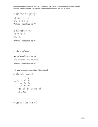 Resolução dos exercícios de GONÇALVES, M.B.; FLEMMING, D.M. Cálculo B: Funções de várias variáveis, integrais
múltiplas, integrais curvilíneas e de superfície. São Paulo: Pearson Prentice Hall, 2007, p. 227-228.
326
e)   222
2
1
2
1
,, zyxzyxf 
0112
2
2


f
kzjyixf

Portanto é harmônica em 3
 .
f)   zyxzyxf ,,
.02


f
kjif

Portanto é harmônica em 3
 .
g)   yeyxf x
cos, 
 
  .0coscos
cos
2


yeyef
jyseneiyef
xx
xx

Portanto é harmônica em 2
 .
14. Verificar se o campo dado é irrotacional.
a)    xyxzyzzyxf ,,,, 

     
Sim
kzzjyyixx
xyxzyz
zyx
kji
frot









0




b)    zxxxyzzyxf 2
,12,,, 

 