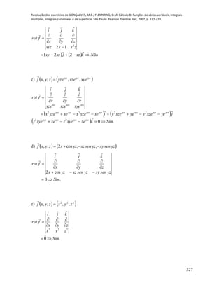 Resolução dos exercícios de GONÇALVES, M.B.; FLEMMING, D.M. Cálculo B: Funções de várias variáveis, integrais
múltiplas, integrais curvilíneas e de superfície. São Paulo: Pearson Prentice Hall, 2007, p. 227-228.
327
    Nãokxzjxzxy
zxxxyz
zyx
kji
frot












22
12 2
c)    xyzxyzxyz
xyexzeyzezyxf ,,,, 

   
  .022
2222
Simkzexyezzexyez
jyexzeyyexzeyixeyzexxeyzex
xyexzeyze
zyx
kji
frot
xyzxyzxyzxyz
xyzxyzxyzxyzxyzxyzxyzxyz
xyzxyzxyz













d)    yzsenxyyzsenxzyzxzyxf  ,,cos2,,

.0
cos2
Sim
yzsenxyyzsenxzyzx
zyx
kji
frot











e)    222
,,,, zyxzyxf 

.0
222
Sim
zyx
zyx
kji
frot











 