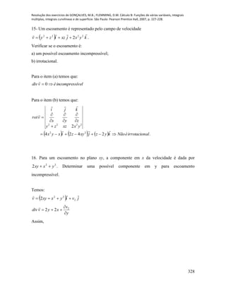Resolução dos exercícios de GONÇALVES, M.B.; FLEMMING, D.M. Cálculo B: Funções de várias variáveis, integrais
múltiplas, integrais curvilíneas e de superfície. São Paulo: Pearson Prentice Hall, 2007, p. 227-228.
328
15- Um escoamento é representado pelo campo de velocidade
  kyxjxzizyv
 2222
2 .
Verificar se o escoamento é:
a) um possível escoamento incompressível;
b) irrotacional.
Para o item (a) temos que:
ívelincompressévdiv  0

Para o item (b) temos que:
      .2424
2
22
2222
alirrotacionéNãokyzjxyzixyx
yxxzzy
zyx
kji
vrot












16. Para um escoamento no plano xy, a componente em x da velocidade é dada por
22
2 yxxy  . Determinar uma possível componente em y para escoamento
incompressível.
Temos:
  jviyxxyv

2
22
2 
y
v
xyvdiv


 2
22

Assim,
 