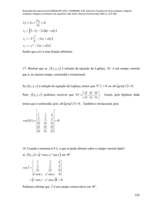 Resolução dos exercícios de GONÇALVES, M.B.; FLEMMING, D.M. Cálculo B: Funções de várias variáveis, integrais
múltiplas, integrais curvilíneas e de superfície. São Paulo: Pearson Prentice Hall, 2007, p. 227-228.
329
   
 
 xaxyyv
xaxy
y
v
xadyxyv
y
v
xy








2
2
2
2
22
022
2
2
2
2
2
2
Sendo que a(x) é uma função arbitrária.
17- Mostrar que se  zyxf ,, é solução da equação da Laplace, f é um campo vetorial
que é, ao mesmo tempo, solenoidal e irrotacional.
Se  zyxf ,, é solução da equação de Laplace, temos que 02
 f ou   0fgraddiv .
Para  zyxf ,, podemos escrever que 












z
f
y
f
x
f
f ,, . Assim, pela hipótese dada
temos que é solenoidal, pois   0fgraddiv . Também é irrotacional, pois
.0)(
















z
f
y
f
x
f
zyx
kji
frot
18. Usando o teorema 6.9.3, o que se pode afirmar sobre o campo vetorial dado?
a)    yeyseneyxf xx
cos,, 

em 2

  .0coscos
0cos











kyeye
yeysene
zyx
kji
frot
xx
xx
Podemos afirmar que f

é um campo conservativo em 2
 .
 