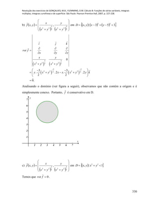 Resolução dos exercícios de GONÇALVES, M.B.; FLEMMING, D.M. Cálculo B: Funções de várias variáveis, integrais
múltiplas, integrais curvilíneas e de superfície. São Paulo: Pearson Prentice Hall, 2007, p. 227-228.
330
b)  
    











2
3
222
3
22
,,
yx
y
yx
x
yxf

em       353|,
22
 yxyxD
   
   
3 3
2 2 2 22 2
5 5
2 2 2 22 2
0
3 3
. .2 . .2
2 2
0.
i j k
rot f
x y z
x y
x y x y
y x y x x x y y k
 
  

  
 
  
    
 

Analisando o domínio (ver figura a seguir), observamos que não contém a origem e é
simplesmente conexo. Portanto, f

é conservativo em D.
1 2 3 4 5 6 7
1
2
3
4
5
6
7
x
y
c)  
    











2
3
222
3
22
,,
yx
y
yx
x
yxf

em   1|, 22
 yxyxD
Temos que 0frot

.
 