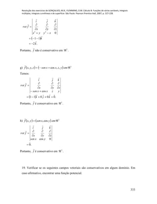 Resolução dos exercícios de GONÇALVES, M.B.; FLEMMING, D.M. Cálculo B: Funções de várias variáveis, integrais
múltiplas, integrais curvilíneas e de superfície. São Paulo: Pearson Prentice Hall, 2007, p. 227-228.
333
 
.2
11
022
k
k
xyyx
zyx
kji
frot














Portanto, f

não é conservativo em 2
 .
g)     3
,,cos,,  emyzxxsenzyxf

Temos:
  .00011
cos












kji
yzxxsen
zyx
kji
frot
Portanto, f

é conservativo em 3
 .
h)     2
cos,,  emyxsenyxf

.0
0cos











yxsen
zyx
kji
frot
Portanto, f

é conservativo em 2
 .
19. Verificar se os seguintes campos vetoriais são conservativos em algum domínio. Em
caso afirmativo, encontrar uma função potencial.
 