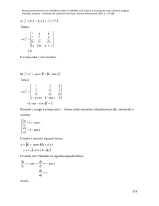 Resolução dos exercícios de GONÇALVES, M.B.; FLEMMING, D.M. Cálculo B: Funções de várias variáveis, integrais
múltiplas, integrais curvilíneas e de superfície. São Paulo: Pearson Prentice Hall, 2007, p. 227-228.
334
a) kzyxjyzixf
 222
52 
Temos:
0
52 222











zyxyzx
zyx
kji
frot
O campo não é conservativo.
b)    jxiysenxf

cos11 
Temos:
  .0
0cos11












ksenxsenx
xysenx
zyx
kji
frot
Portanto o campo é conservativo. Vamos então encontrar a função potencial, resolvendo o
sistema:











x
y
u
ysenx
x
u
cos1
1
Usando a primeira equação temos:
   
   yaxyx
yadxysenxu

 
cos
1
Levando este resultado na segunda equação temos:
cos 1 cos
1
u da
x x
y dy
da
dy

    


Assim,
 