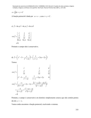 Resolução dos exercícios de GONÇALVES, M.B.; FLEMMING, D.M. Cálculo B: Funções de várias variáveis, integrais
múltiplas, integrais curvilíneas e de superfície. São Paulo: Pearson Prentice Hall, 2007, p. 227-228.
335
  Cydya
A função potencial é dada por Cyxyxu  cos .
c) kzxjyzixyf

lnlnln 
.0
lnlnln











zxyzxy
zyx
kji
frot
Portanto o campo não é conservativo.
d) jyxy
yx
i
xyx
y
yf
















 22
1
3 2
2
Temos:
2
2
1
3 2 2 0
i j k
rot f
x y z
y
y xy y
x xy x y
  

  
   
 
 
   
 
   
0
1
1.
22
1
22
2
2
22
2
2























yxx
xyxyx
yx
k
xyx
xyxyx
yy
yx
frot
Portanto, o campo é conservativo em domínio simplesmente conexo que não contém pontos
da reta xy  .
Vamos então encontrar a função potencial, resolvendo o sistema:
 